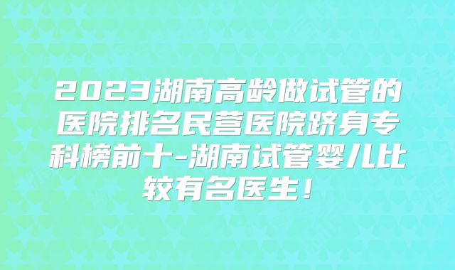 2023湖南高龄做试管的医院排名民营医院跻身专科榜前十-湖南试管婴儿比较有名医生！