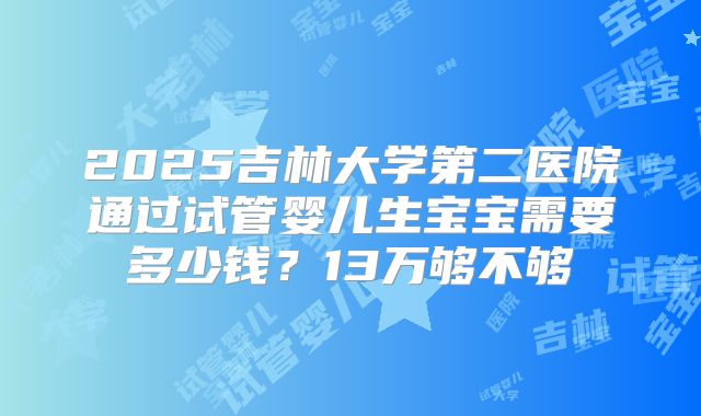 2025吉林大学第二医院通过试管婴儿生宝宝需要多少钱?13万够不够
