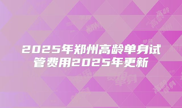 2025年郑州高龄单身试管费用2025年更新