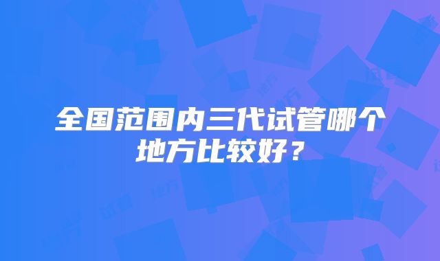 全国范围内三代试管哪个地方比较好?