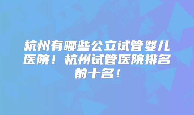 杭州有哪些公立试管婴儿医院！杭州试管医院排名前十名！