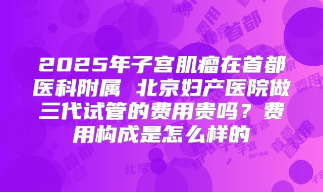 2025年子宫肌瘤在首都医科附属 北京妇产医院做三代试管的费用贵吗?费用构成是怎么样的