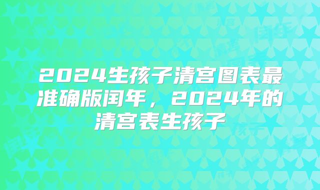 2024生孩子清宫图表最准确版闰年，2024年的清宫表生孩子