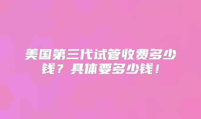 美国第三代试管收费多少钱？具体要多少钱！