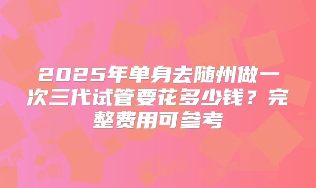 2025年单身去随州做一次三代试管要花多少钱?完整费用可参考