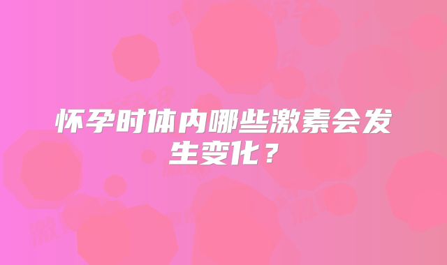 怀孕时体内哪些激素会发生变化？
