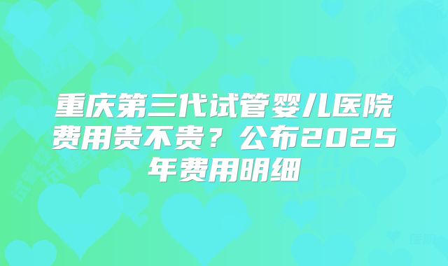 重庆第三代试管婴儿医院费用贵不贵？公布2025年费用明细