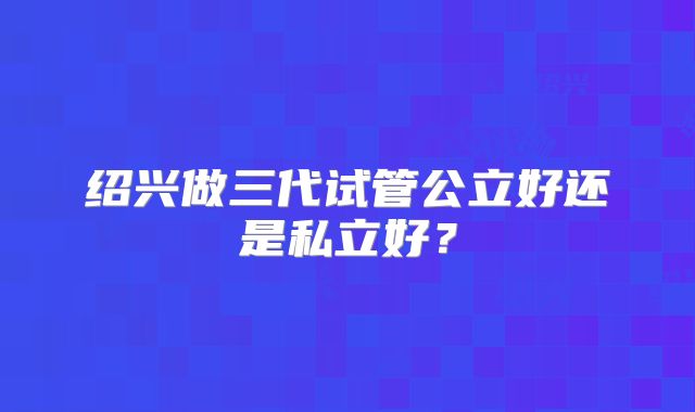 绍兴做三代试管公立好还是私立好？