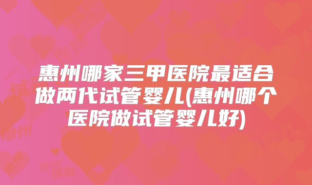惠州哪家三甲医院最适合做两代试管婴儿(惠州哪个医院做试管婴儿好)