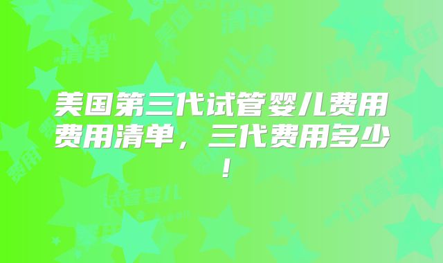 美国第三代试管婴儿费用费用清单，三代费用多少！