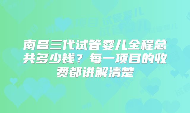 南昌三代试管婴儿全程总共多少钱?每一项目的收费都讲解清楚