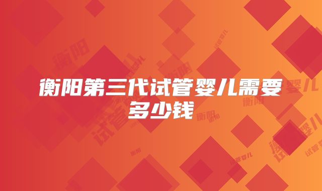 衡阳第三代试管婴儿需要多少钱