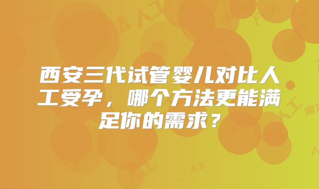 西安三代试管婴儿对比人工受孕,哪个方法更能满足你的需求?