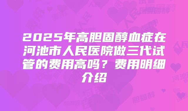 2025年高胆固醇血症在河池市人民医院做三代试管的费用高吗?费用明细介绍