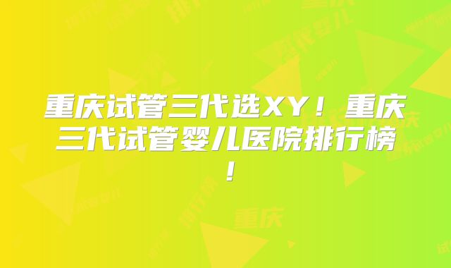 重庆试管三代选XY！重庆三代试管婴儿医院排行榜！