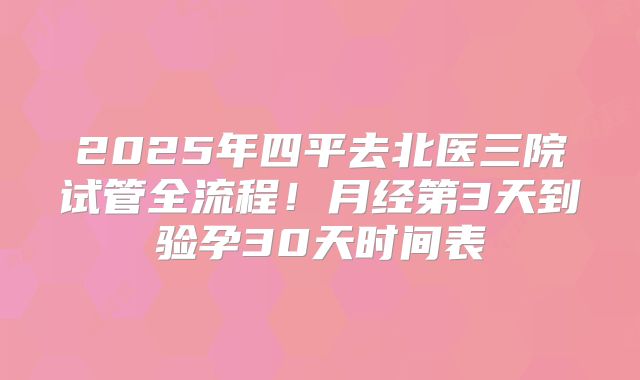 2025年四平去北医三院试管全流程！月经第3天到验孕30天时间表