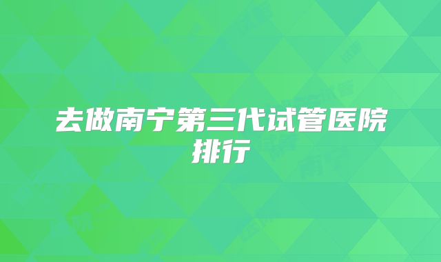 去做南宁第三代试管医院排行