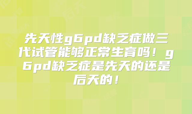 先天性g6pd缺乏症做三代试管能够正常生育吗!g6pd缺乏症是先天的还是后天的!