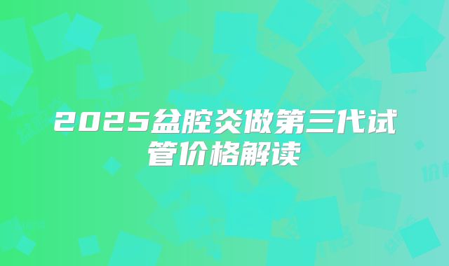 2025盆腔炎做第三代试管价格解读