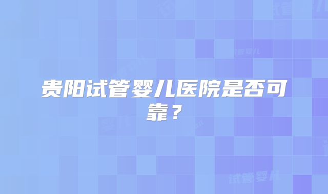 贵阳试管婴儿医院是否可靠?