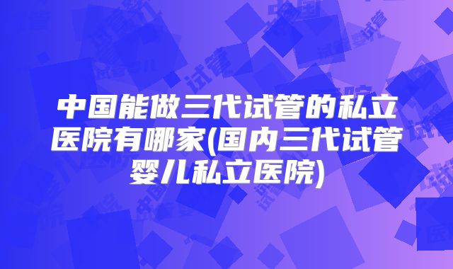 中国能做三代试管的私立医院有哪家(国内三代试管婴儿私立医院)