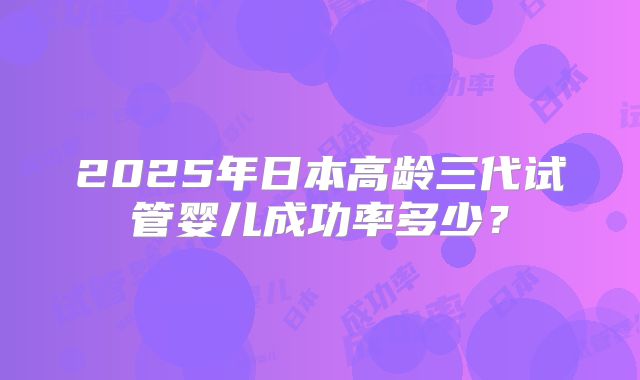 2025年日本高龄三代试管婴儿成功率多少？