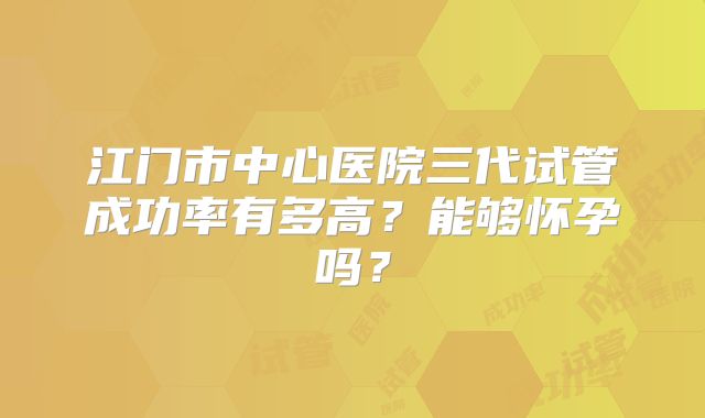 江门市中心医院三代试管成功率有多高?能够怀孕吗?