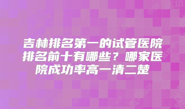 吉林排名第一的试管医院排名前十有哪些？哪家医院成功率高一清二楚