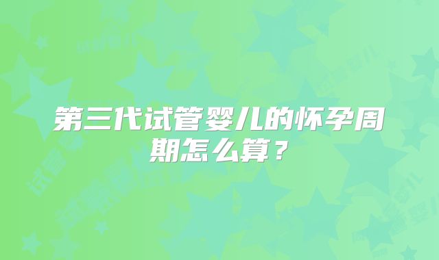 第三代试管婴儿的怀孕周期怎么算?