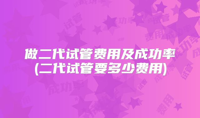 做二代试管费用及成功率(二代试管要多少费用)