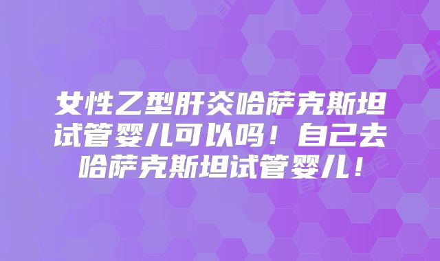女性乙型肝炎哈萨克斯坦试管婴儿可以吗！自己去哈萨克斯坦试管婴儿！