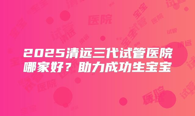 2025清远三代试管医院哪家好？助力成功生宝宝