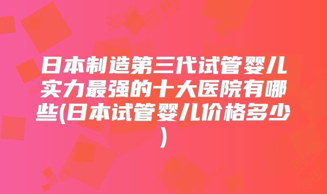 日本制造第三代试管婴儿实力最强的十大医院有哪些(日本试管婴儿价格多少)
