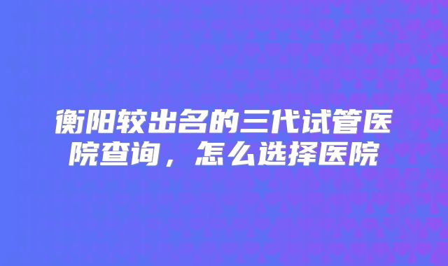 衡阳较出名的三代试管医院查询，怎么选择医院