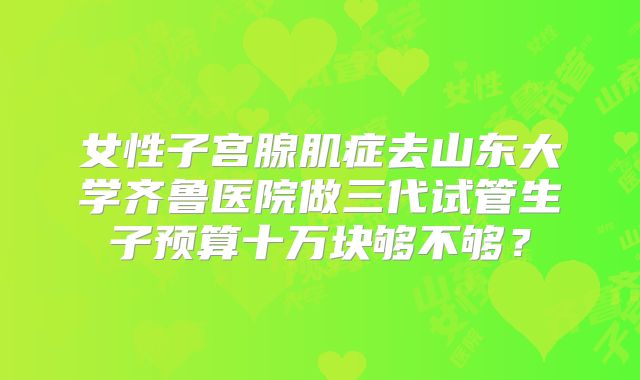 女性子宫腺肌症去山东大学齐鲁医院做三代试管生子预算十万块够不够？
