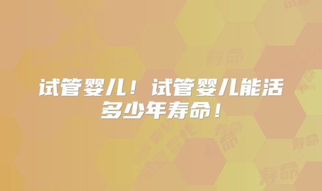 试管婴儿！试管婴儿能活多少年寿命！