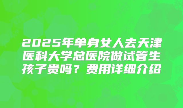 2025年单身女人去天津医科大学总医院做试管生孩子贵吗?费用详细介绍