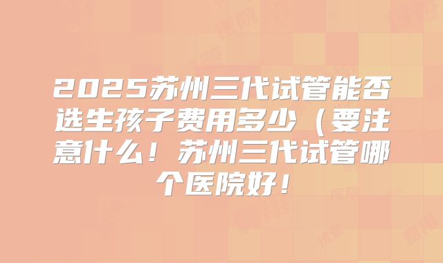 2025苏州三代试管能否选生孩子费用多少(要注意什么!苏州三代试管哪个医院好!