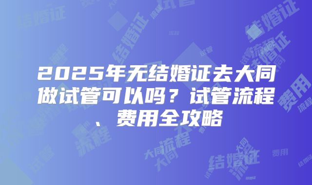 2025年无结婚证去大同做试管可以吗？试管流程、费用全攻略