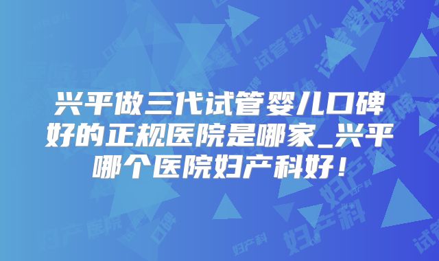 兴平做三代试管婴儿口碑好的正规医院是哪家_兴平哪个医院妇产科好！