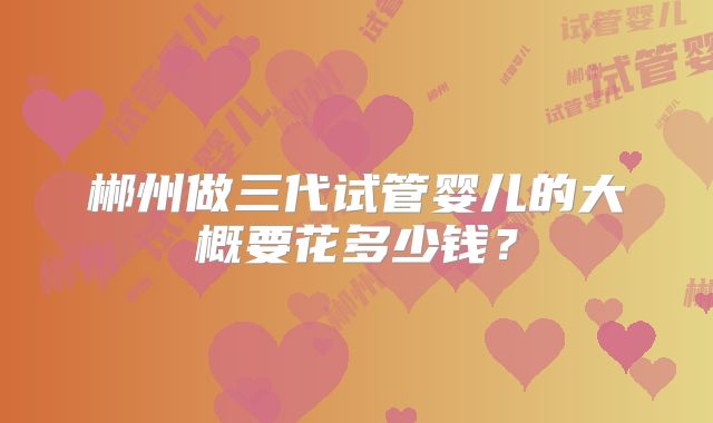 郴州做三代试管婴儿的大概要花多少钱？