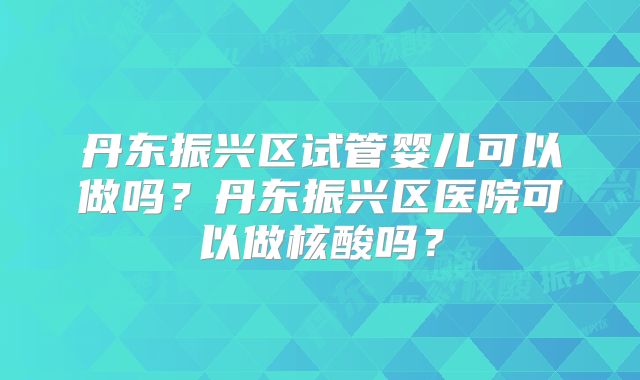 丹东振兴区试管婴儿可以做吗？丹东振兴区医院可以做核酸吗？