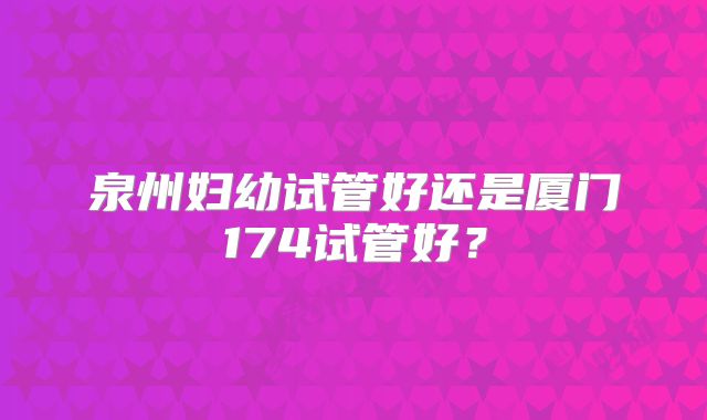 泉州妇幼试管好还是厦门174试管好?