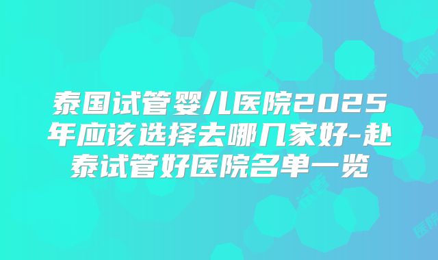 泰国试管婴儿医院2025年应该选择去哪几家好-赴泰试管好医院名单一览