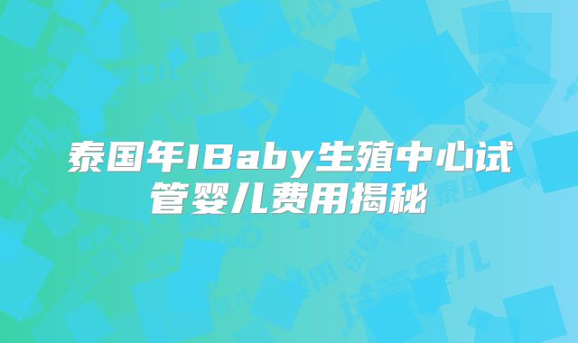 泰国年IBaby生殖中心试管婴儿费用揭秘