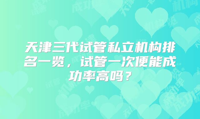 天津三代试管私立机构排名一览，试管一次便能成功率高吗？