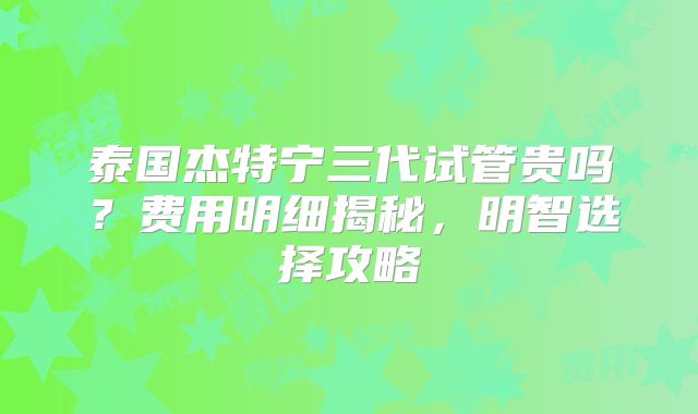 泰国杰特宁三代试管贵吗？费用明细揭秘，明智选择攻略