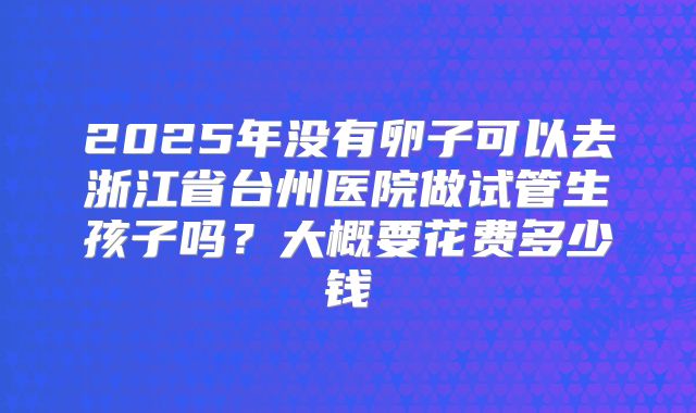 2025年没有卵子可以去浙江省台州医院做试管生孩子吗?大概要花费多少钱