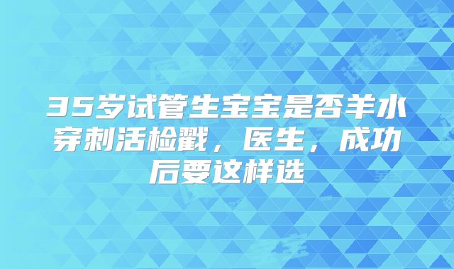 35岁试管生宝宝是否羊水穿刺活检戳,医生,成功后要这样选