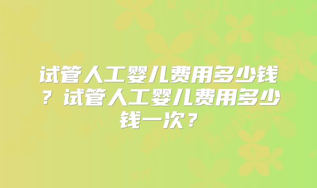 试管人工婴儿费用多少钱？试管人工婴儿费用多少钱一次？